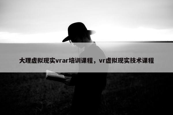 大理虚拟现实vrar培训课程，vr虚拟现实技术课程