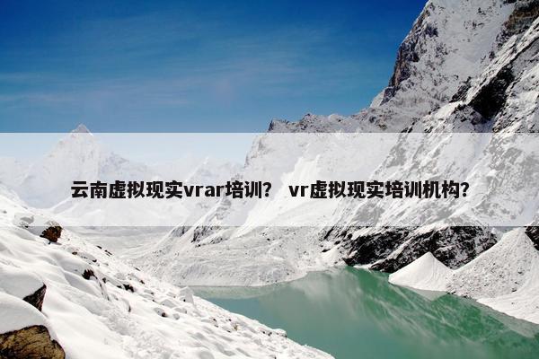 云南虚拟现实vrar培训？ vr虚拟现实培训机构？