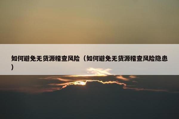 如何避免无货源稽查风险（如何避免无货源稽查风险隐患）