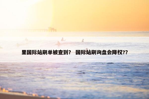 里国际站刷单被查到？ 国际站刷询盘会降权?？