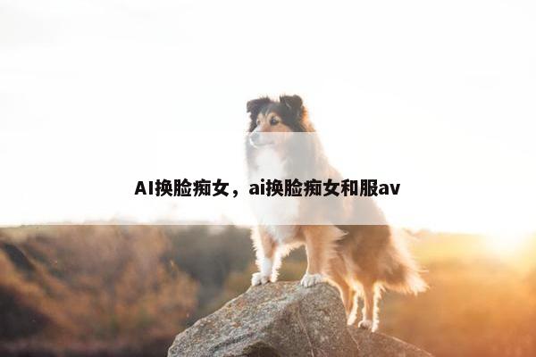 AI换脸痴女，ai换脸痴女和服av