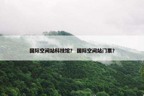 国际空间站科技馆？ 国际空间站门票？