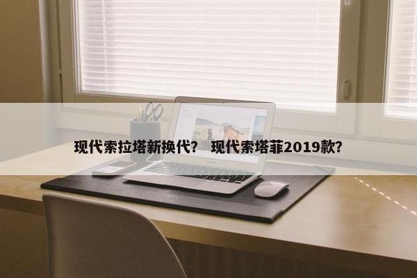 现代索拉塔新换代？ 现代索塔菲2019款？