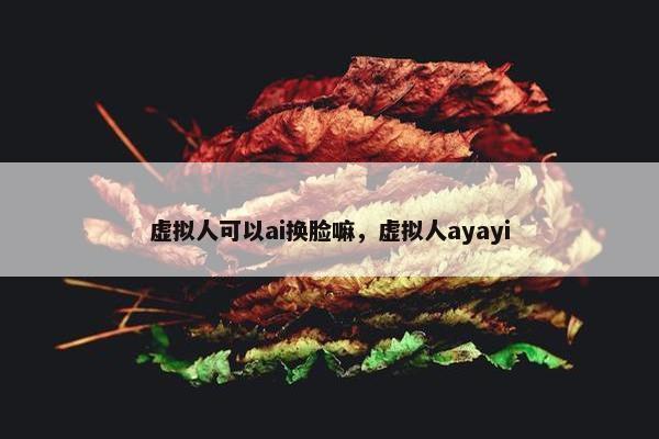 虚拟人可以ai换脸嘛，虚拟人ayayi