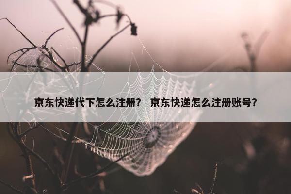京东快递代下怎么注册？ 京东快递怎么注册账号？