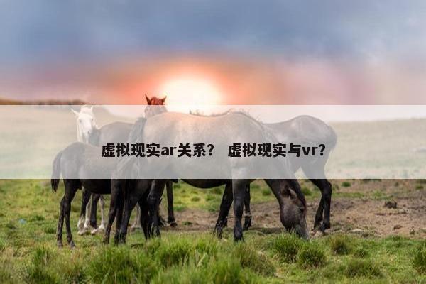 虚拟现实ar关系？ 虚拟现实与vr？