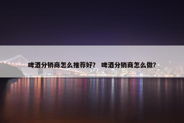 啤酒分销商怎么推荐好？ 啤酒分销商怎么做？