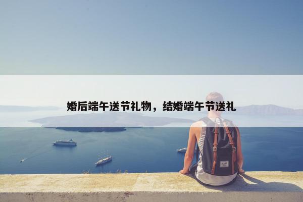 婚后端午送节礼物，结婚端午节送礼