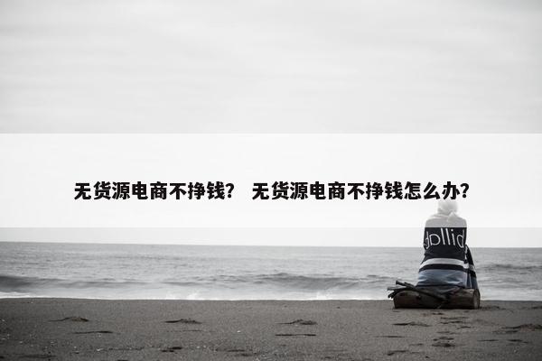 无货源电商不挣钱？ 无货源电商不挣钱怎么办？