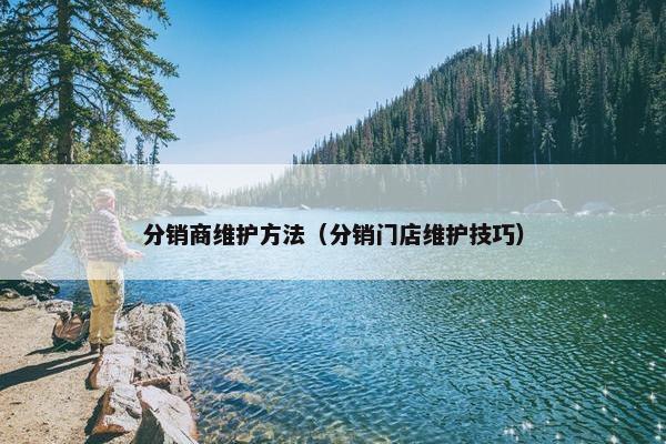 分销商维护方法（分销门店维护技巧）