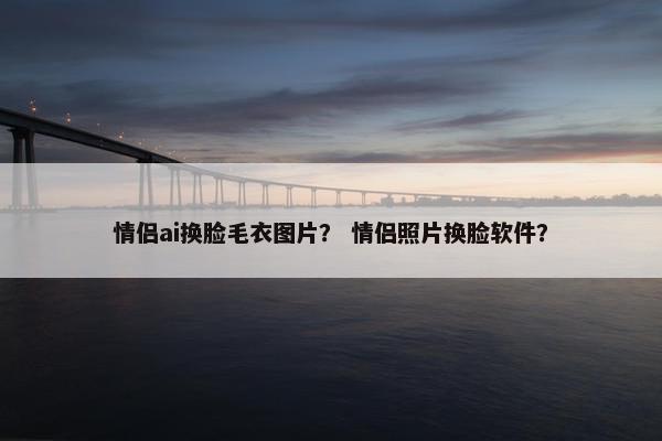 情侣ai换脸毛衣图片？ 情侣照片换脸软件？