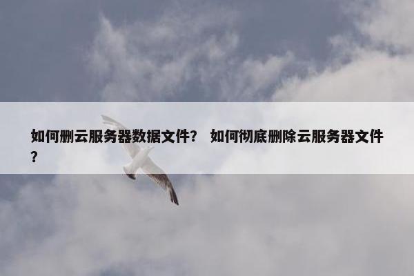 如何删云服务器数据文件？ 如何彻底删除云服务器文件？