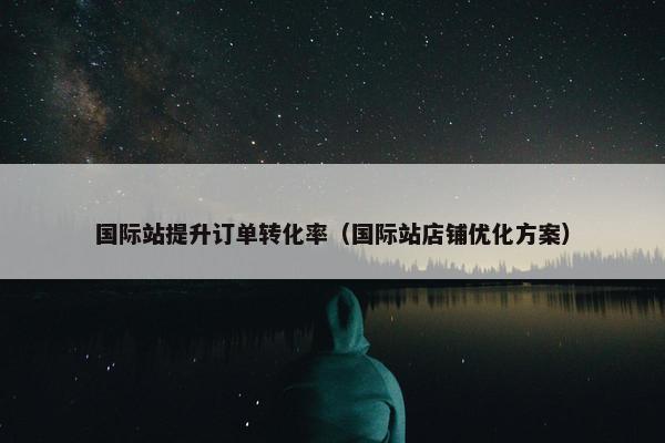 国际站提升订单转化率（国际站店铺优化方案）