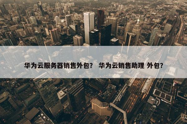 华为云服务器销售外包？ 华为云销售助理 外包？