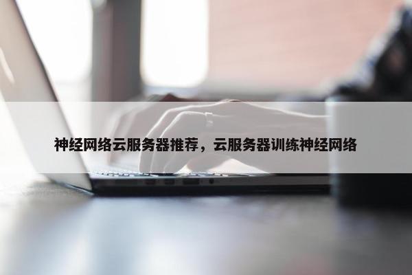 神经网络云服务器推荐，云服务器训练神经网络