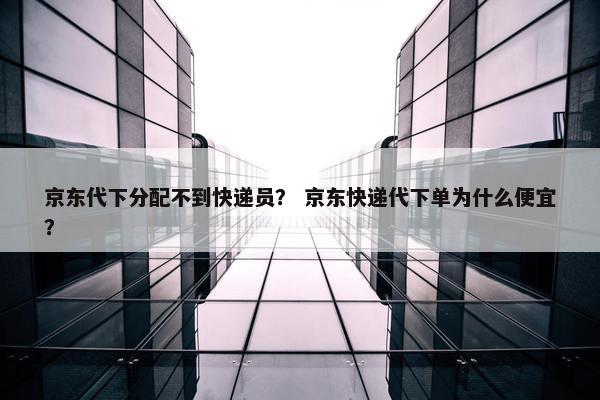 京东代下分配不到快递员？ 京东快递代下单为什么便宜？
