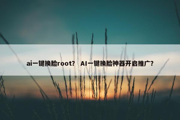 ai一键换脸root？ AI一键换脸神器开启推广？