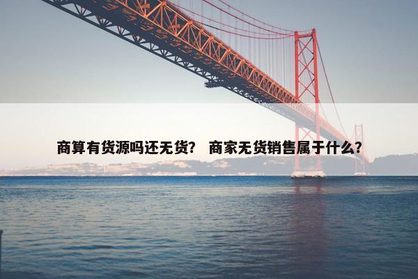 商算有货源吗还无货？ 商家无货销售属于什么？