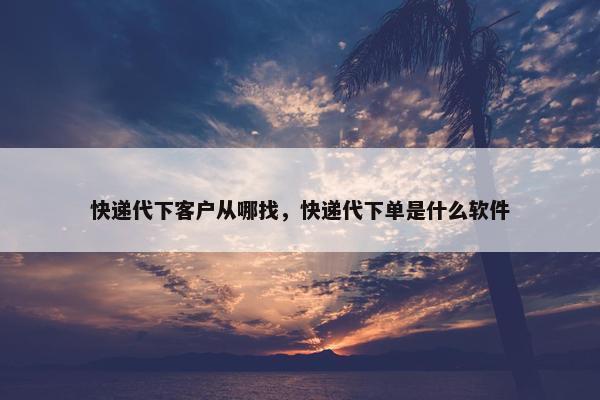 快递代下客户从哪找，快递代下单是什么软件