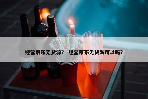 经营京东无货源？ 经营京东无货源可以吗？