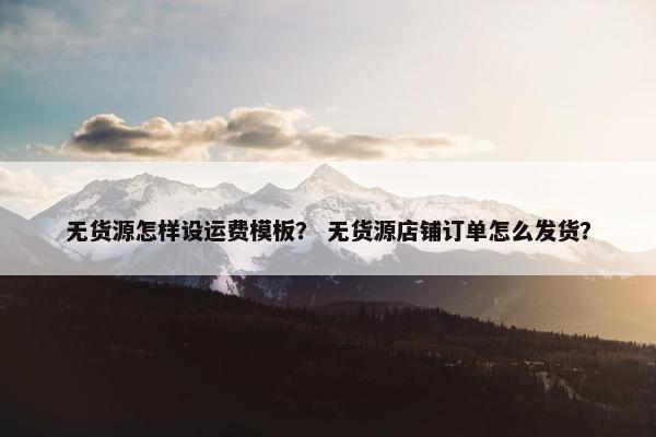 无货源怎样设运费模板？ 无货源店铺订单怎么发货？