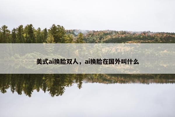 美式ai换脸双人，ai换脸在国外叫什么