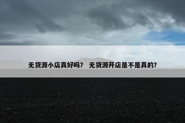 无货源小店真好吗？ 无货源开店是不是真的？