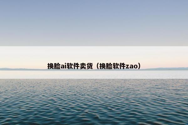 换脸ai软件卖货（换脸软件zao）
