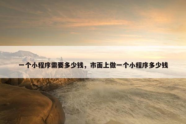 一个小程序需要多少钱，市面上做一个小程序多少钱