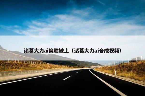 诸葛大力ai换脸被上（诸葛大力ai合成视频）