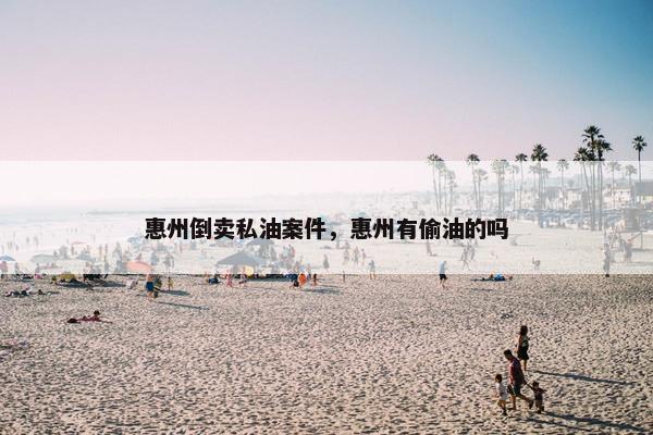 惠州倒卖私油案件，惠州有偷油的吗