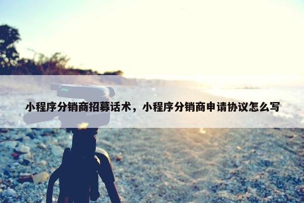 小程序分销商招募话术，小程序分销商申请协议怎么写