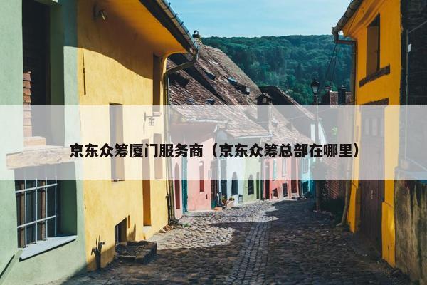 京东众筹厦门服务商（京东众筹总部在哪里）
