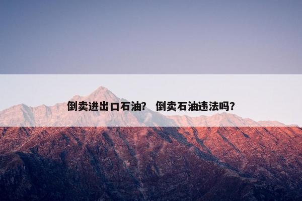 倒卖进出口石油？ 倒卖石油违法吗？