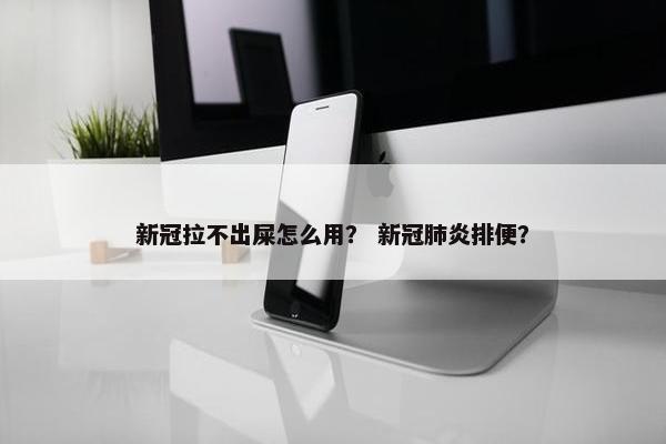 新冠拉不出屎怎么用？ 新冠肺炎排便？