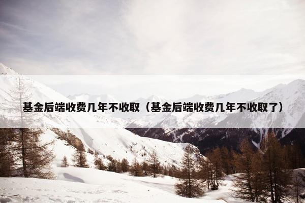 基金后端收费几年不收取（基金后端收费几年不收取了）