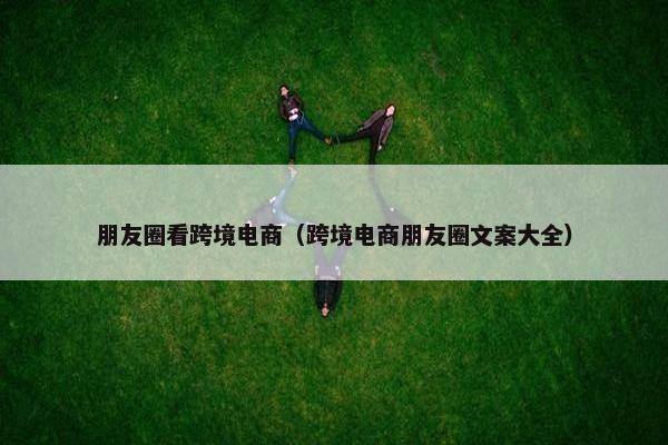朋友圈看跨境电商（跨境电商朋友圈文案大全）