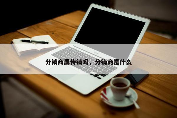 分销商属传销吗，分销商是什么