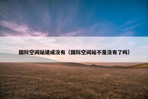 国际空间站建成没有（国际空间站不是没有了吗）