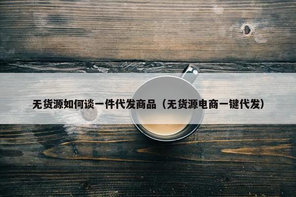 无货源如何谈一件代发商品（无货源电商一键代发）
