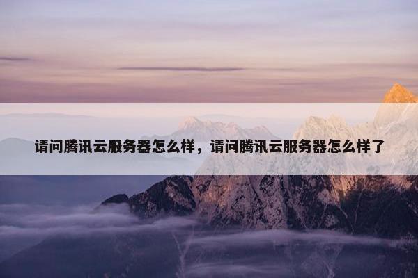 请问腾讯云服务器怎么样，请问腾讯云服务器怎么样了