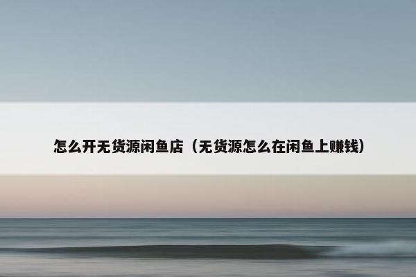 怎么开无货源闲鱼店（无货源怎么在闲鱼上赚钱）