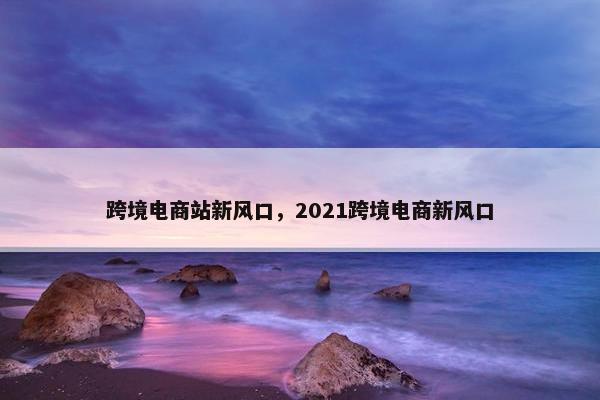 跨境电商站新风口，2021跨境电商新风口