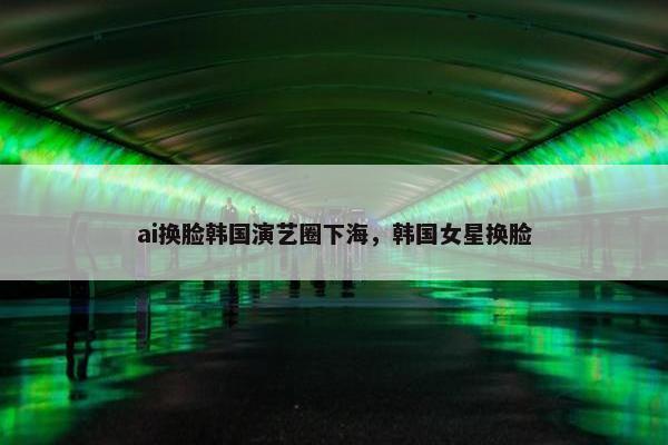 ai换脸韩国演艺圈下海，韩国女星换脸