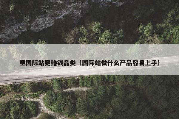 里国际站更赚钱品类（国际站做什么产品容易上手）