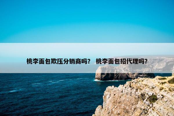 桃李面包欺压分销商吗？ 桃李面包招代理吗？
