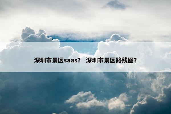 深圳市景区saas？ 深圳市景区路线图？
