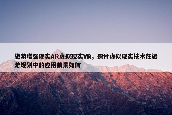 旅游增强现实AR虚拟现实VR，探讨虚拟现实技术在旅游规划中的应用前景如何