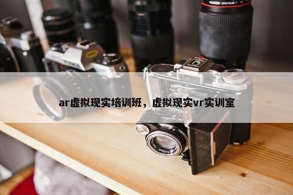 ar虚拟现实培训班，虚拟现实vr实训室