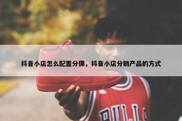 抖音小店怎么配置分佣，抖音小店分销产品的方式